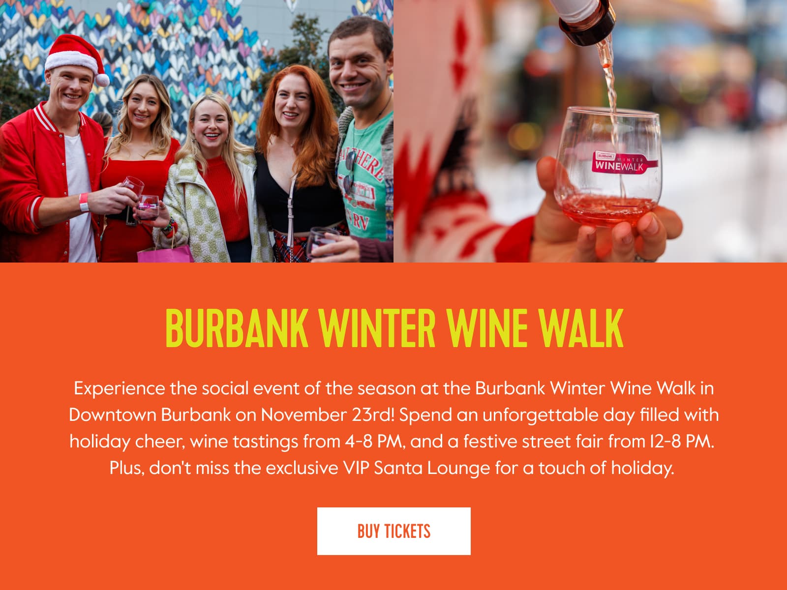 Burbank Winter Wine Walk. Experience the social event of the season at the Burbank Winter Wine Walk in Downtown Burbank on November 23rd! Spend an unforgettable day filled with holiday cheer, wine tastings from 4-8 PM, and a festive street fair from 12-8 PM. Plus, don't miss the exclusive VIP Santa Lounge for a touch of holiday. 