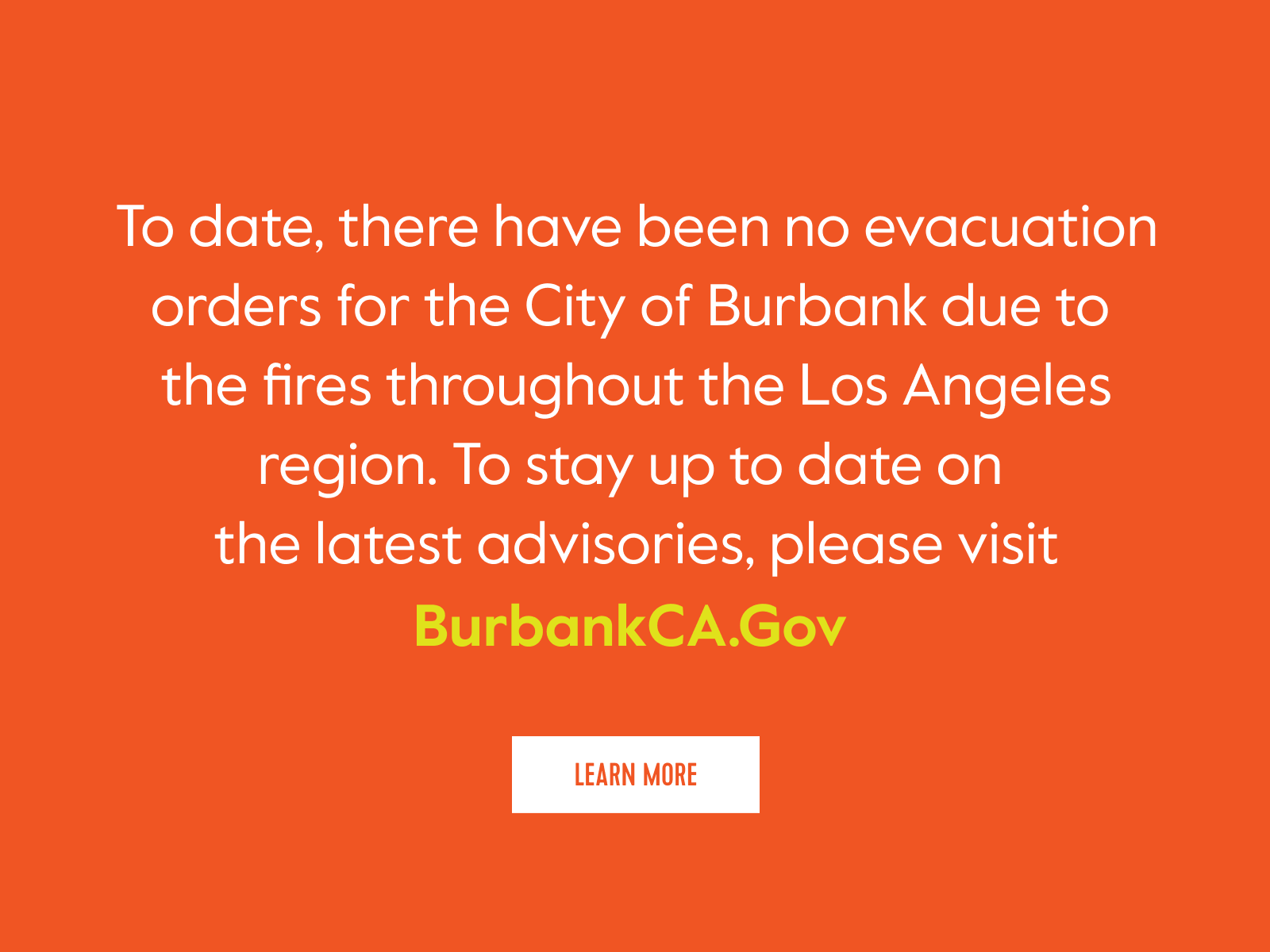 To date, there have been no evacuation orders for the City of Burbank due to the fires throughout the Los Angeles region. To stay up to date on the latest advisories, please visit BurbankCA.Gov